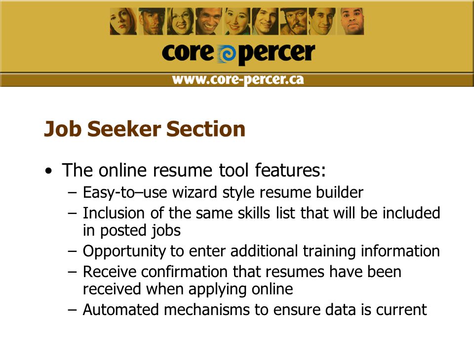 Job Seeker Section The online resume tool features: –Easy-to–use wizard style resume builder –Inclusion of the same skills list that will be included in posted jobs –Opportunity to enter additional training information –Receive confirmation that resumes have been received when applying online –Automated mechanisms to ensure data is current