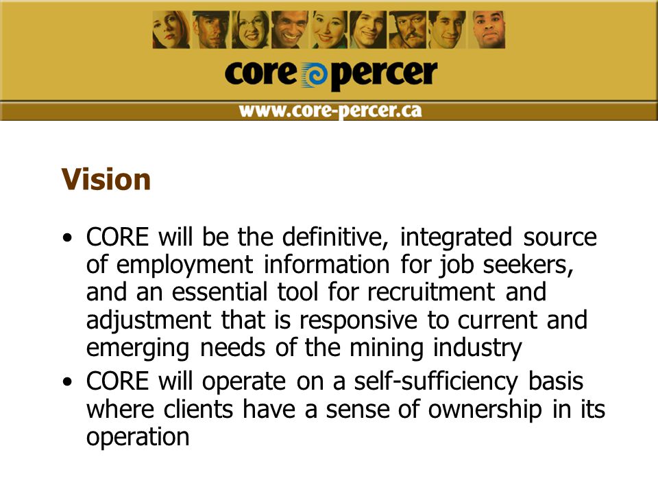 Vision CORE will be the definitive, integrated source of employment information for job seekers, and an essential tool for recruitment and adjustment that is responsive to current and emerging needs of the mining industry CORE will operate on a self-sufficiency basis where clients have a sense of ownership in its operation