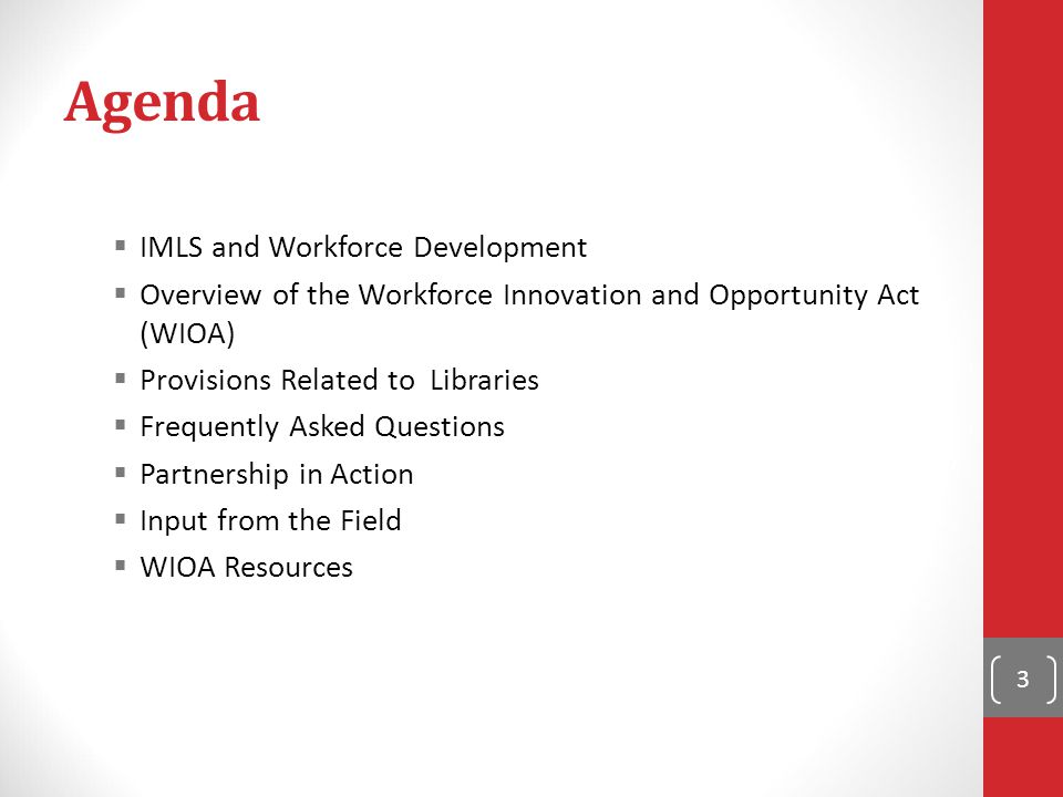 Agenda  IMLS and Workforce Development  Overview of the Workforce Innovation and Opportunity Act (WIOA)  Provisions Related to Libraries  Frequently Asked Questions  Partnership in Action  Input from the Field  WIOA Resources 3