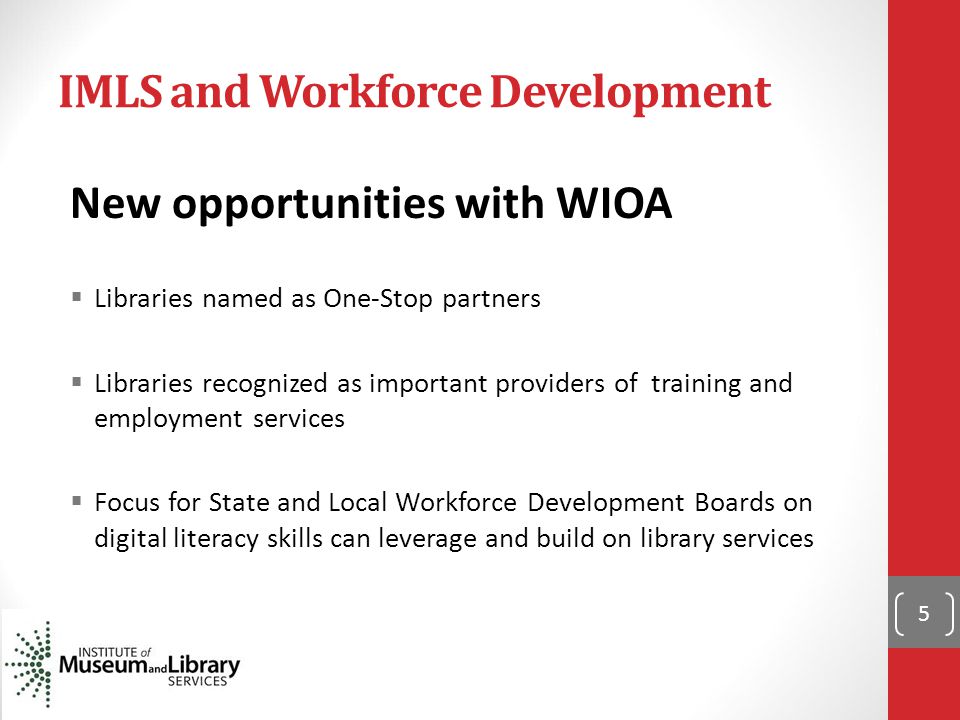 IMLS and Workforce Development New opportunities with WIOA  Libraries named as One-Stop partners  Libraries recognized as important providers of training and employment services  Focus for State and Local Workforce Development Boards on digital literacy skills can leverage and build on library services 5