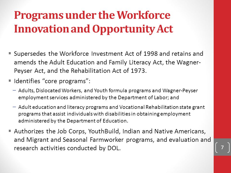 Programs under the Workforce Innovation and Opportunity Act  Supersedes the Workforce Investment Act of 1998 and retains and amends the Adult Education and Family Literacy Act, the Wagner- Peyser Act, and the Rehabilitation Act of 1973.