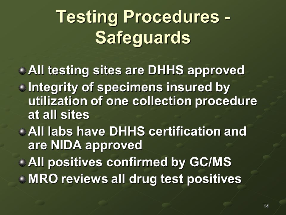 14 Testing Procedures - Safeguards All testing sites are DHHS approved Integrity of specimens insured by utilization of one collection procedure at all sites All labs have DHHS certification and are NIDA approved All positives confirmed by GC/MS MRO reviews all drug test positives