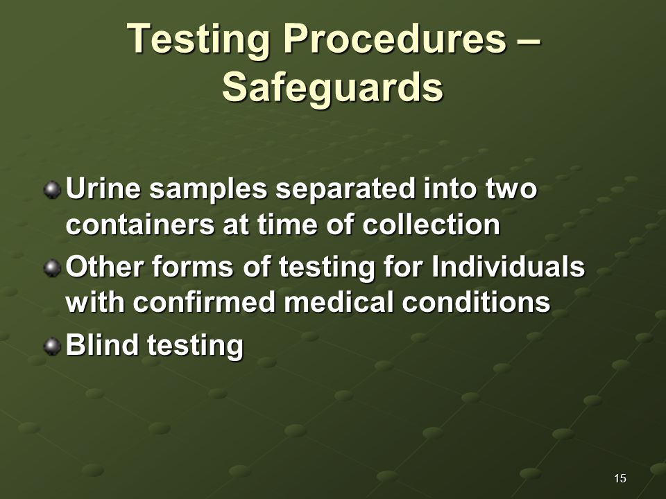 15 Testing Procedures – Safeguards Urine samples separated into two containers at time of collection Other forms of testing for Individuals with confirmed medical conditions Blind testing