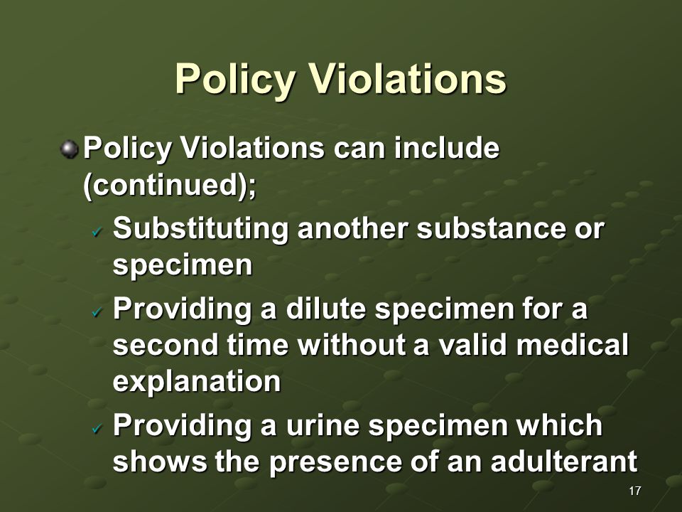 17 Policy Violations Policy Violations can include (continued); Substituting another substance or specimen Substituting another substance or specimen Providing a dilute specimen for a second time without a valid medical explanation Providing a dilute specimen for a second time without a valid medical explanation Providing a urine specimen which shows the presence of an adulterant Providing a urine specimen which shows the presence of an adulterant