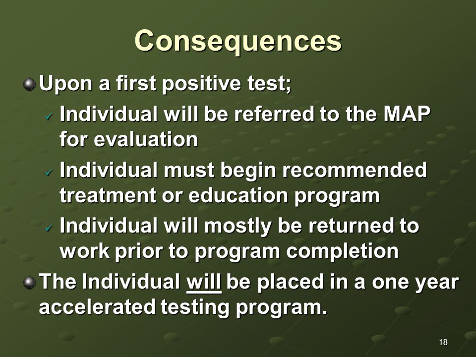 18Consequences Upon a first positive test; Individual will be referred to the MAP for evaluation Individual will be referred to the MAP for evaluation Individual must begin recommended treatment or education program Individual must begin recommended treatment or education program Individual will mostly be returned to work prior to program completion Individual will mostly be returned to work prior to program completion The Individual will be placed in a one year accelerated testing program.