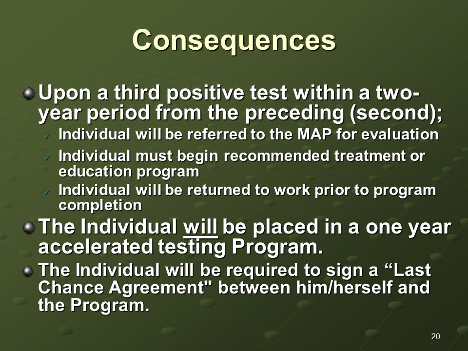 20Consequences Upon a third positive test within a two- year period from the preceding (second); Individual will be referred to the MAP for evaluation Individual will be referred to the MAP for evaluation Individual must begin recommended treatment or education program Individual must begin recommended treatment or education program Individual will be returned to work prior to program completion Individual will be returned to work prior to program completion The Individual will be placed in a one year accelerated testing Program.