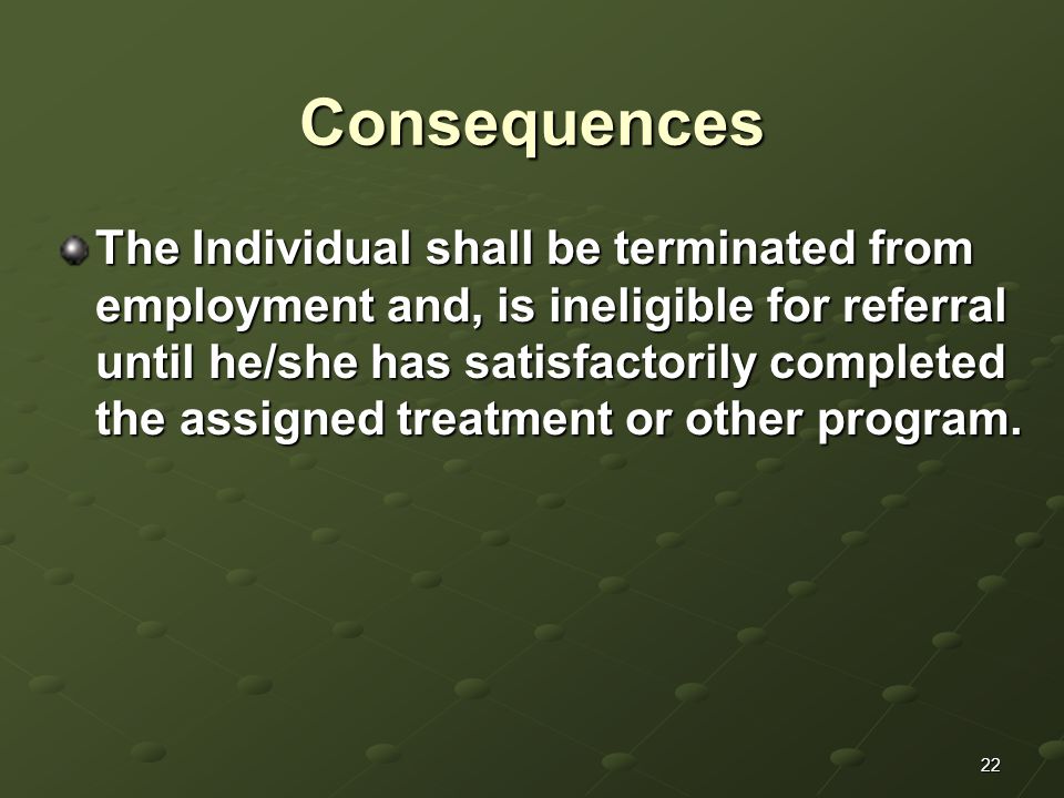 22 Consequences The Individual shall be terminated from employment and, is ineligible for referral until he/she has satisfactorily completed the assigned treatment or other program.