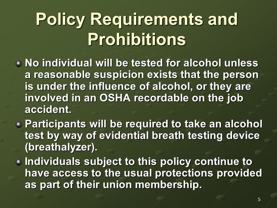 5 Policy Requirements and Prohibitions No individual will be tested for alcohol unless a reasonable suspicion exists that the person is under the influence of alcohol, or they are involved in an OSHA recordable on the job accident.