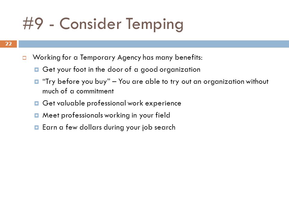 #9 - Consider Temping 22  Working for a Temporary Agency has many benefits:  Get your foot in the door of a good organization  Try before you buy – You are able to try out an organization without much of a commitment  Get valuable professional work experience  Meet professionals working in your field  Earn a few dollars during your job search
