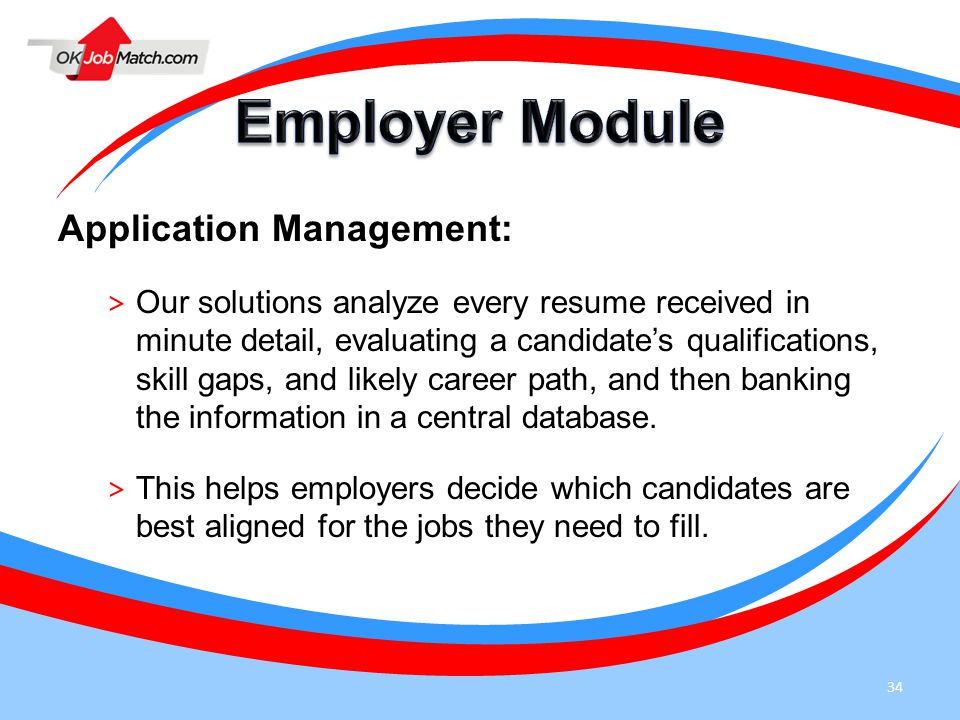 34 Application Management: > Our solutions analyze every resume received in minute detail, evaluating a candidate’s qualifications, skill gaps, and likely career path, and then banking the information in a central database.