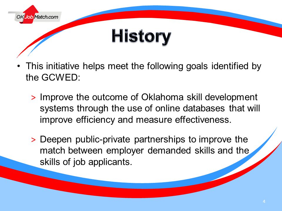 4 This initiative helps meet the following goals identified by the GCWED: > Improve the outcome of Oklahoma skill development systems through the use of online databases that will improve efficiency and measure effectiveness.