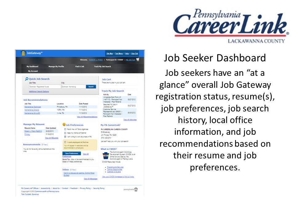 Job Seeker Dashboard Job seekers have an at a glance overall Job Gateway registration status, resume(s), job preferences, job search history, local office information, and job recommendations based on their resume and job preferences.