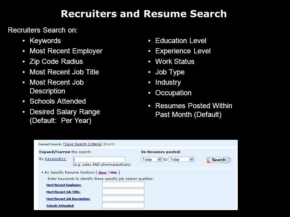 Recruiters and Resume Search Recruiters Search on: Keywords Most Recent Employer Zip Code Radius Most Recent Job Title Most Recent Job Description Schools Attended Desired Salary Range (Default: Per Year) Education Level Experience Level Work Status Job Type Industry Occupation Resumes Posted Within Past Month (Default)