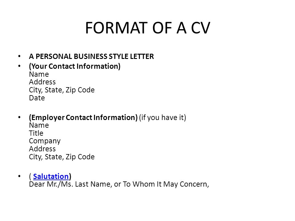 FORMAT OF A CV A PERSONAL BUSINESS STYLE LETTER (Your Contact Information) Name Address City, State, Zip Code Date (Employer Contact Information) (if you have it) Name Title Company Address City, State, Zip Code ( Salutation) Dear Mr./Ms.