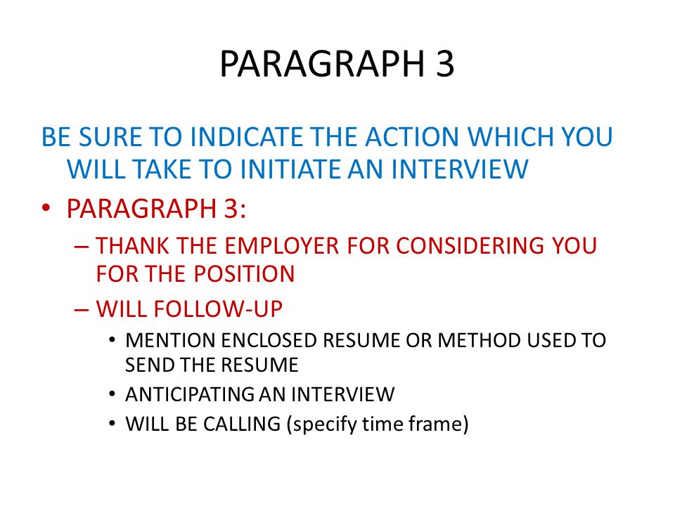 PARAGRAPH 3 BE SURE TO INDICATE THE ACTION WHICH YOU WILL TAKE TO INITIATE AN INTERVIEW PARAGRAPH 3: – THANK THE EMPLOYER FOR CONSIDERING YOU FOR THE POSITION – WILL FOLLOW-UP MENTION ENCLOSED RESUME OR METHOD USED TO SEND THE RESUME ANTICIPATING AN INTERVIEW WILL BE CALLING (specify time frame)