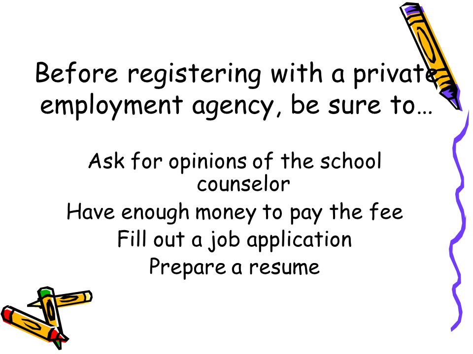Before registering with a private employment agency, be sure to… Ask for opinions of the school counselor Have enough money to pay the fee Fill out a job application Prepare a resume
