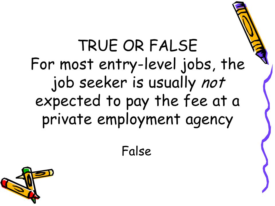 TRUE OR FALSE For most entry-level jobs, the job seeker is usually not expected to pay the fee at a private employment agency False