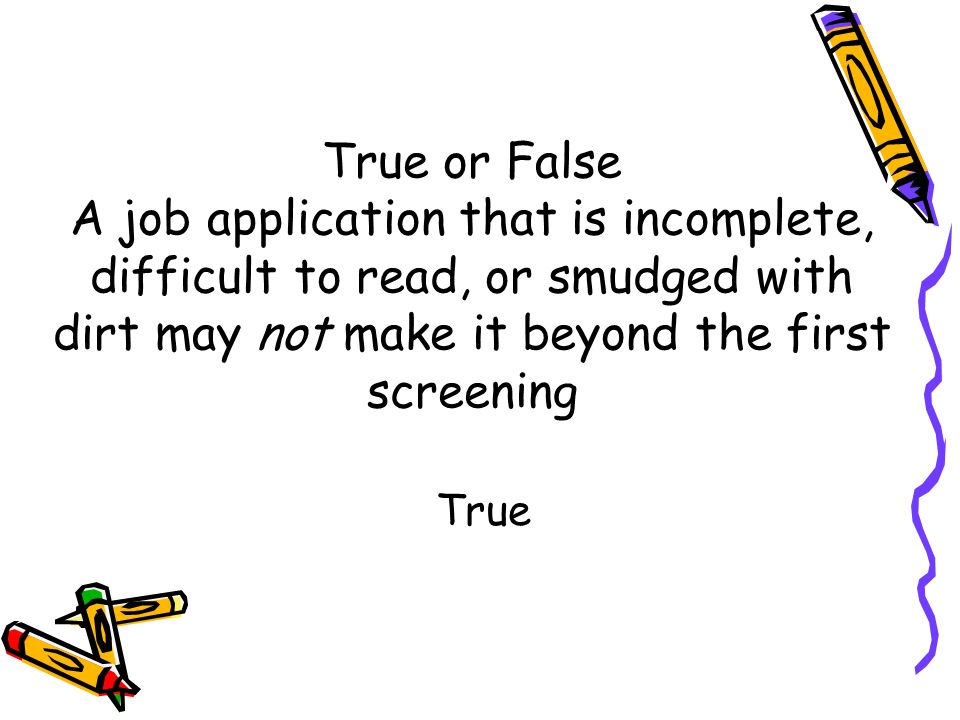 True or False A job application that is incomplete, difficult to read, or smudged with dirt may not make it beyond the first screening True