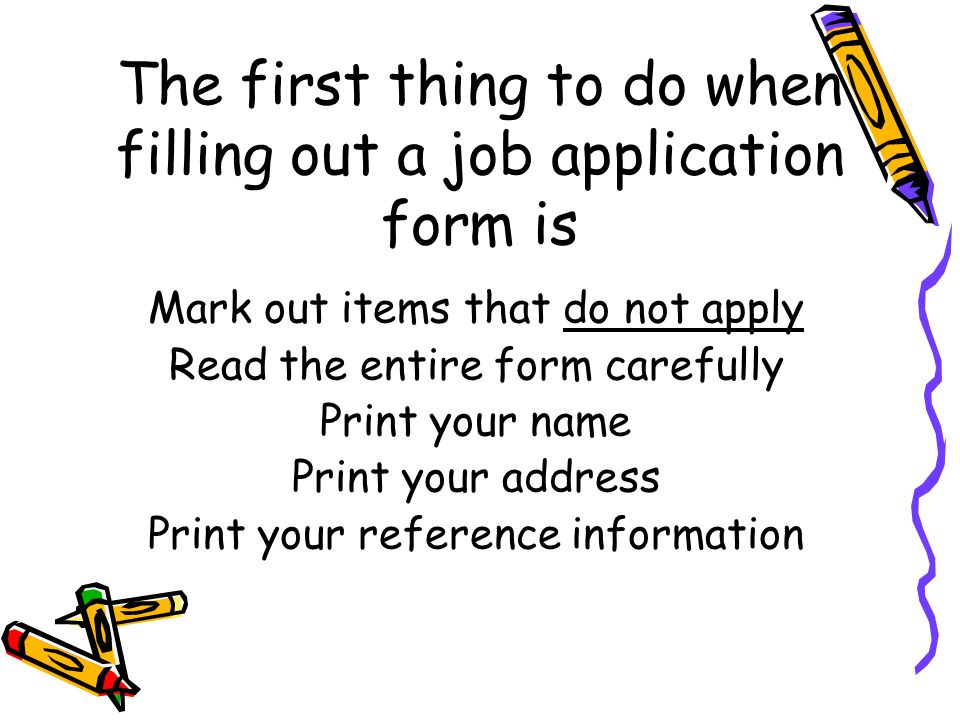The first thing to do when filling out a job application form is Mark out items that do not apply Read the entire form carefully Print your name Print your address Print your reference information