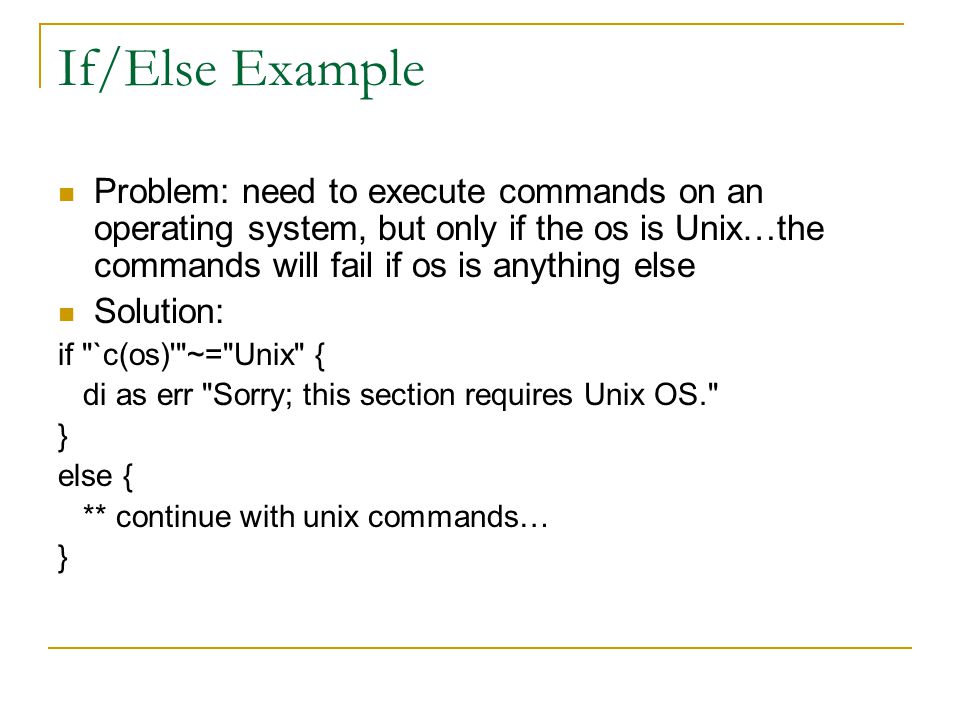If/Else Example Problem: need to execute commands on an operating system, but only if the os is Unix…the commands will fail if os is anything else Solution: if `c(os) ~= Unix { di as err Sorry; this section requires Unix OS. } else { ** continue with unix commands… }