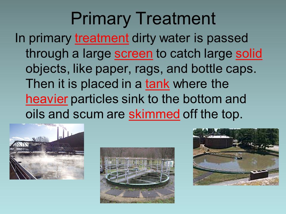 Primary Treatment In primary treatment dirty water is passed through a large screen to catch large solid objects, like paper, rags, and bottle caps.