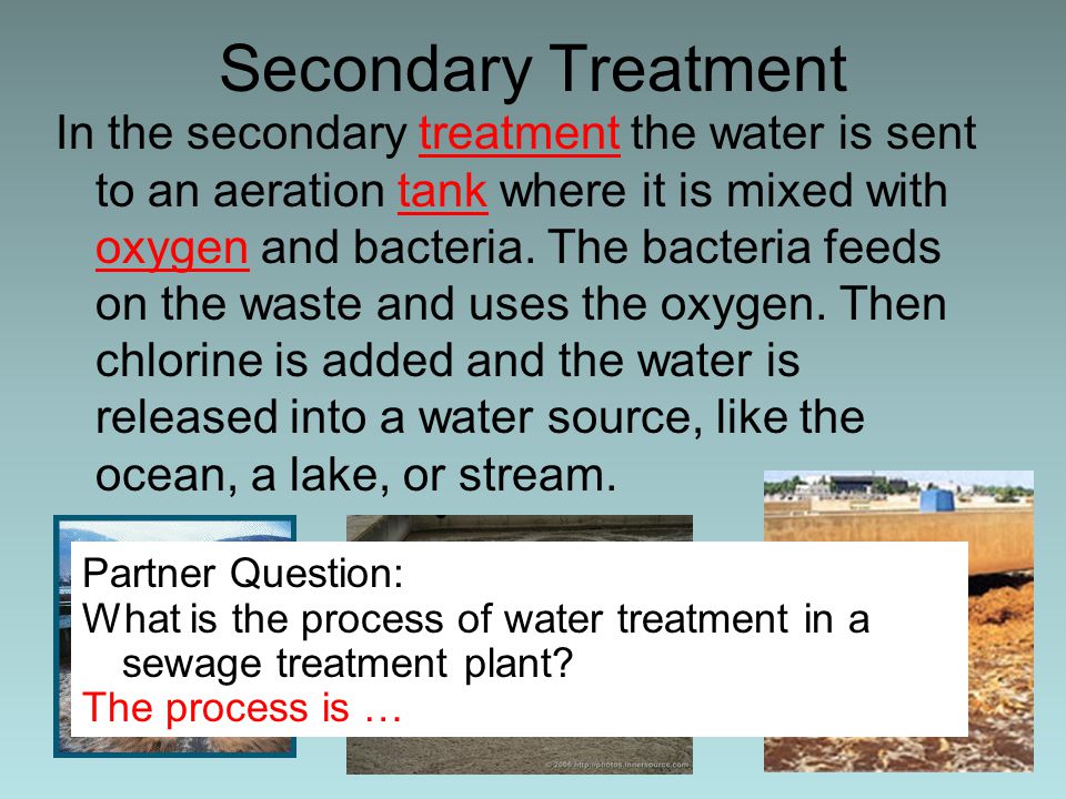 Secondary Treatment In the secondary treatment the water is sent to an aeration tank where it is mixed with oxygen and bacteria.