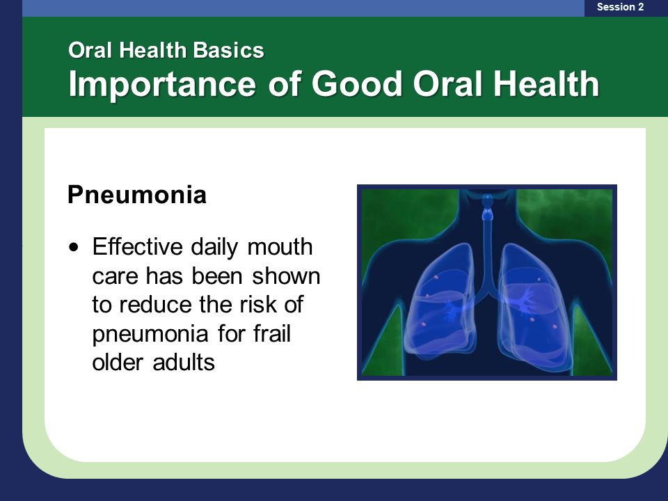 Oral Health Basics Importance of Good Oral Health Pneumonia Effective daily mouth care has been shown to reduce the risk of pneumonia for frail older adults Session 2