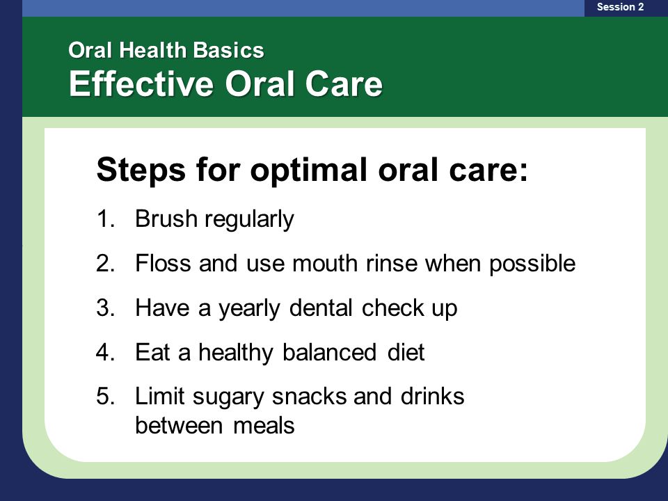 Oral Health Basics Effective Oral Care Steps for optimal oral care: 1.Brush regularly 2.Floss and use mouth rinse when possible 3.Have a yearly dental check up 4.Eat a healthy balanced diet 5.Limit sugary snacks and drinks between meals Session 2