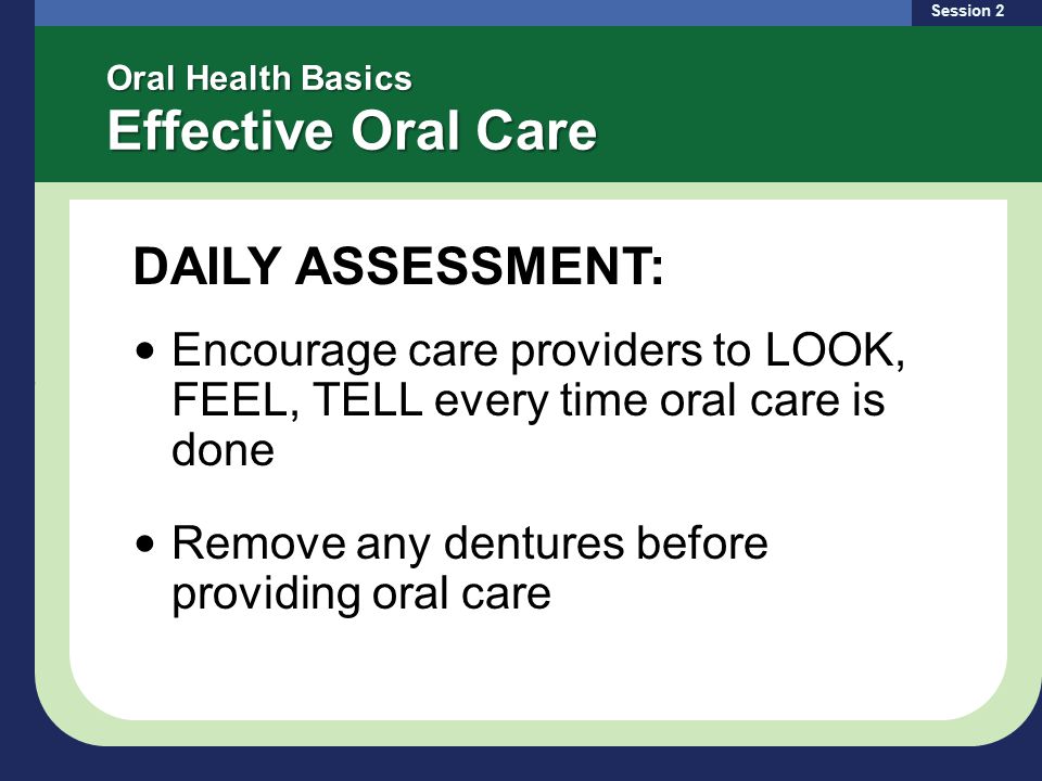 Oral Health Basics Effective Oral Care DAILY ASSESSMENT: Encourage care providers to LOOK, FEEL, TELL every time oral care is done Remove any dentures before providing oral care Session 2