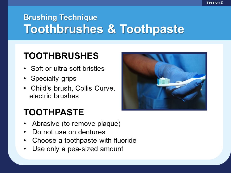 Brushing Technique Toothbrushes & Toothpaste Session 2 TOOTHBRUSHES Soft or ultra soft bristles Specialty grips Child’s brush, Collis Curve, electric brushes TOOTHPASTE Abrasive (to remove plaque) Do not use on dentures Choose a toothpaste with fluoride Use only a pea-sized amount