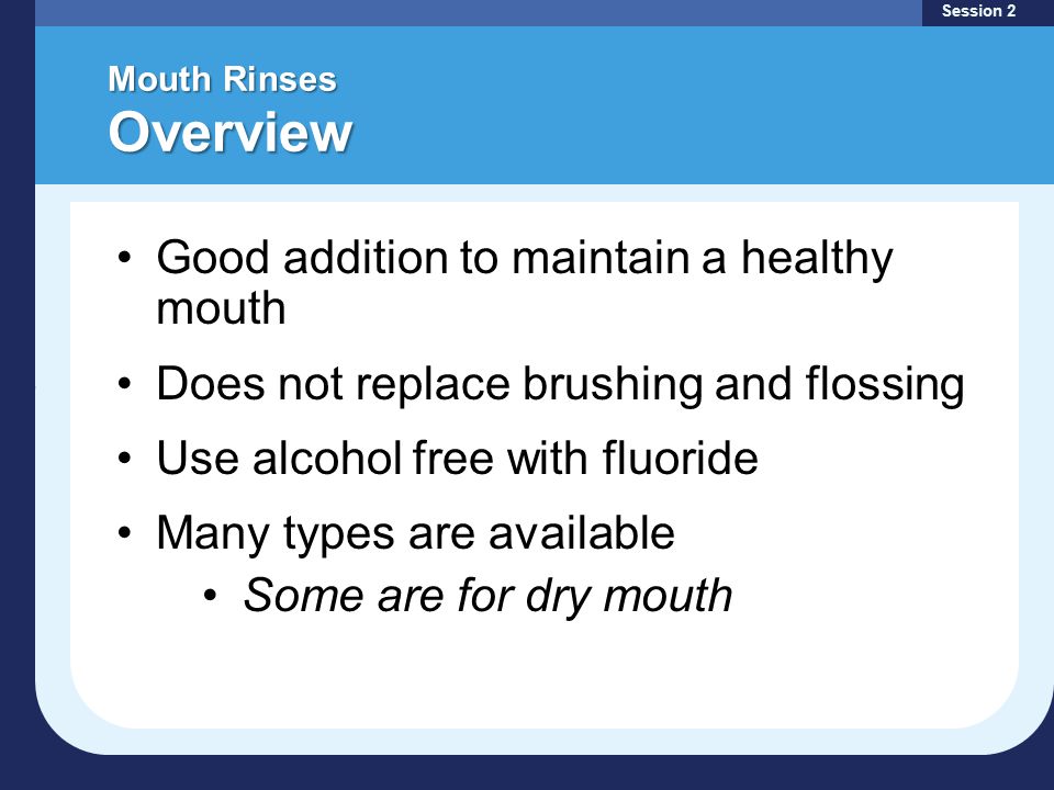 Mouth Rinses Overview Session 2 Good addition to maintain a healthy mouth Does not replace brushing and flossing Use alcohol free with fluoride Many types are available Some are for dry mouth