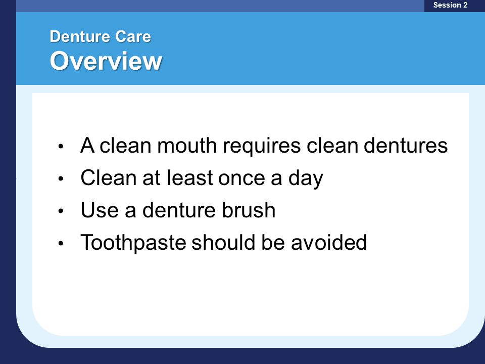 Denture Care Overview Session 2 A clean mouth requires clean dentures Clean at least once a day Use a denture brush Toothpaste should be avoided