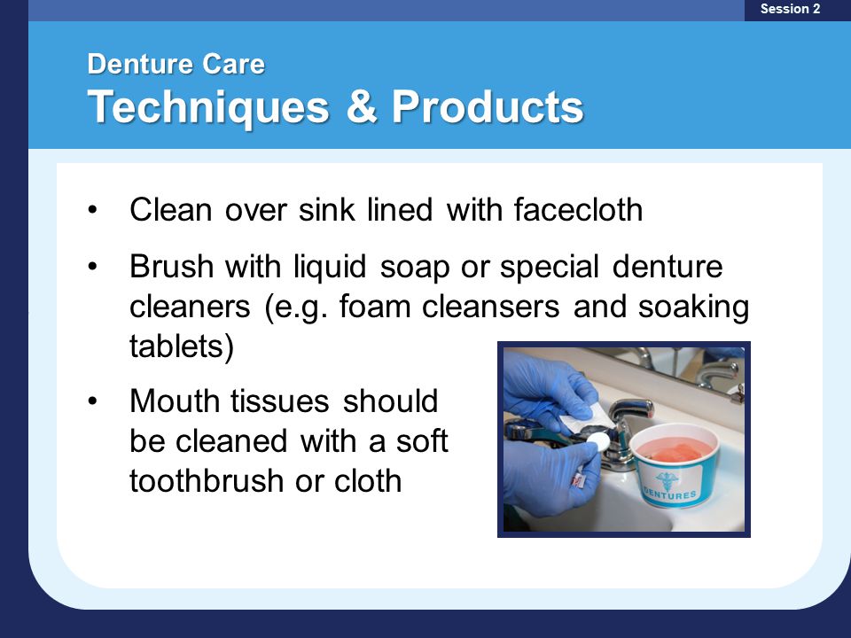 Denture Care Techniques & Products Session 2 Clean over sink lined with facecloth Brush with liquid soap or special denture cleaners (e.g.