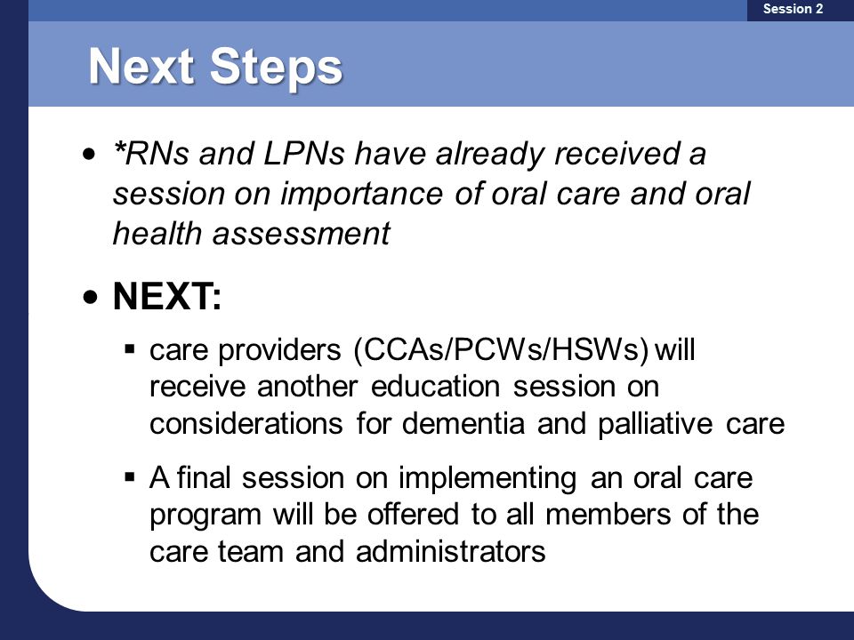 Next Steps *RNs and LPNs have already received a session on importance of oral care and oral health assessment NEXT:  care providers (CCAs/PCWs/HSWs) will receive another education session on considerations for dementia and palliative care  A final session on implementing an oral care program will be offered to all members of the care team and administrators Session 2