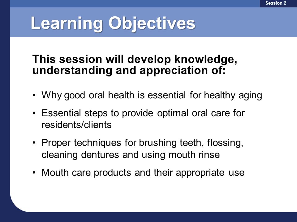 Learning Objectives Why good oral health is essential for healthy aging Essential steps to provide optimal oral care for residents/clients Proper techniques for brushing teeth, flossing, cleaning dentures and using mouth rinse Mouth care products and their appropriate use This session will develop knowledge, understanding and appreciation of: Session 2