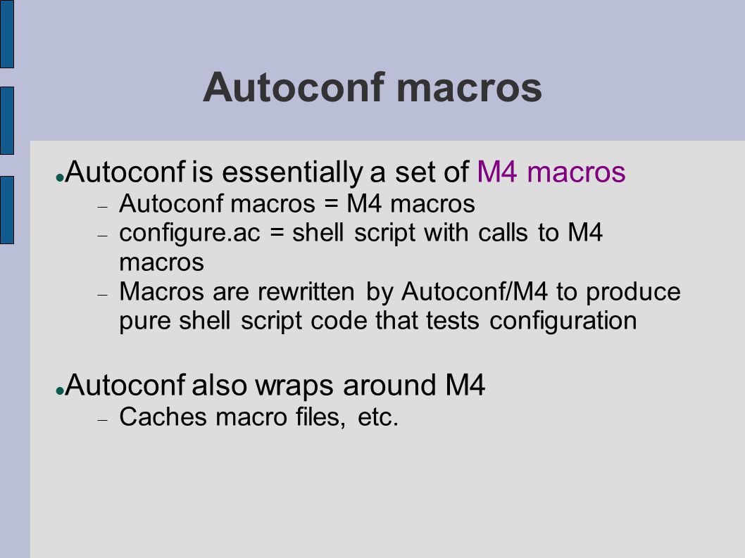 Autoconf macros Autoconf is essentially a set of M4 macros  Autoconf macros = M4 macros  configure.ac = shell script with calls to M4 macros  Macros are rewritten by Autoconf/M4 to produce pure shell script code that tests configuration Autoconf also wraps around M4  Caches macro files, etc.