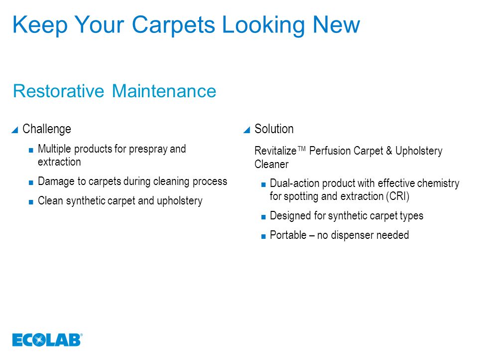 Keep Your Carpets Looking New  Challenge Multiple products for prespray and extraction Damage to carpets during cleaning process Clean synthetic carpet and upholstery  Solution Revitalize™ Perfusion Carpet & Upholstery Cleaner Dual-action product with effective chemistry for spotting and extraction (CRI) Designed for synthetic carpet types Portable – no dispenser needed Restorative Maintenance