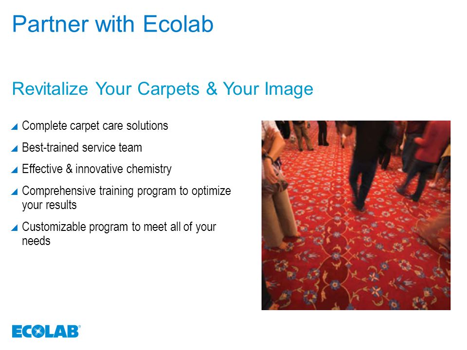Partner with Ecolab  Complete carpet care solutions  Best-trained service team  Effective & innovative chemistry  Comprehensive training program to optimize your results  Customizable program to meet all of your needs Revitalize Your Carpets & Your Image