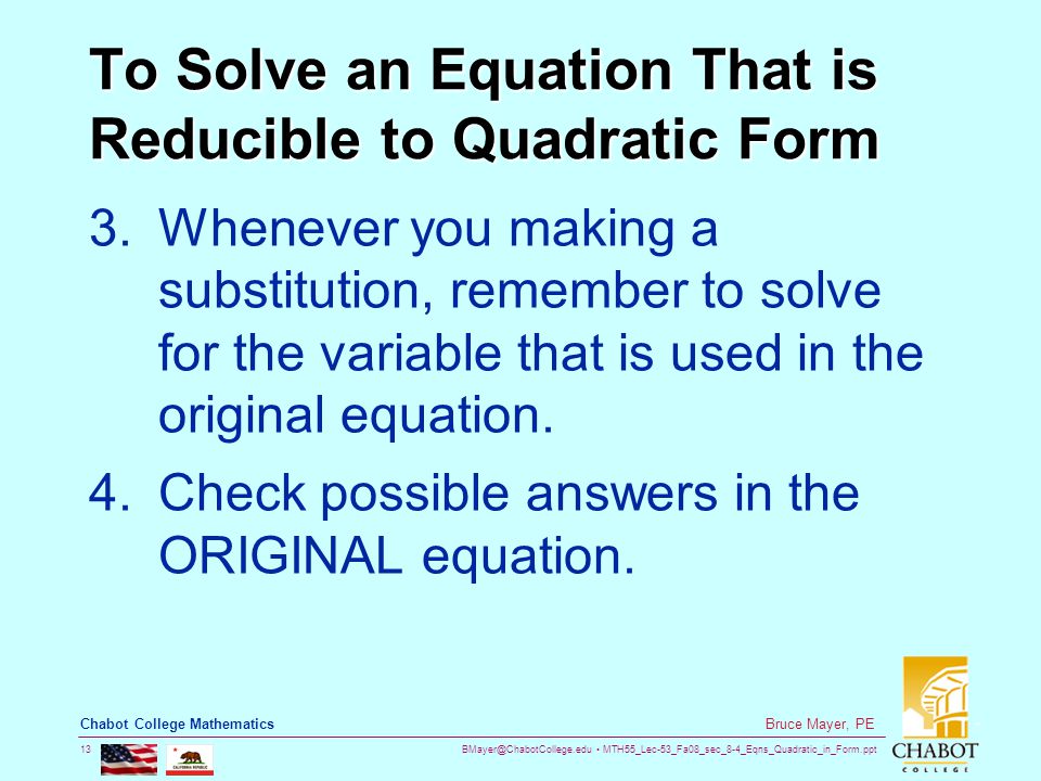 MTH55_Lec-53_Fa08_sec_8-4_Eqns_Quadratic_in_Form.ppt 13 Bruce Mayer, PE Chabot College Mathematics To Solve an Equation That is Reducible to Quadratic Form 3.Whenever you making a substitution, remember to solve for the variable that is used in the original equation.