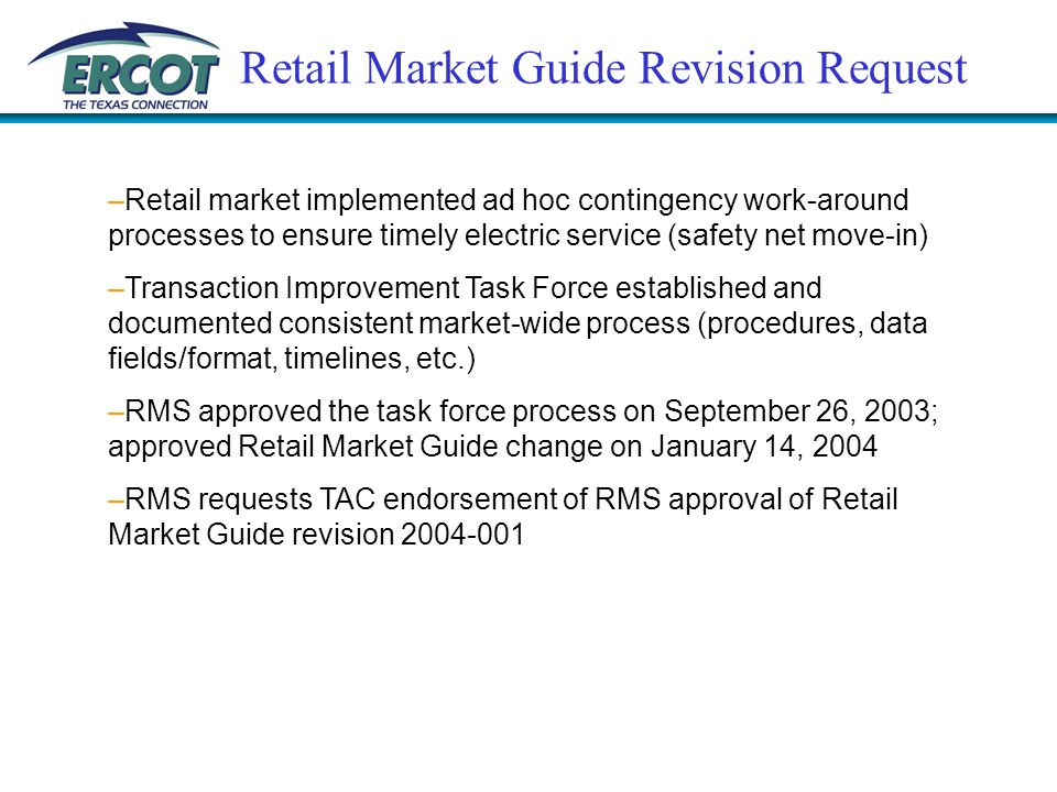 Retail Market Guide Revision Request –Retail market implemented ad hoc contingency work-around processes to ensure timely electric service (safety net move-in) –Transaction Improvement Task Force established and documented consistent market-wide process (procedures, data fields/format, timelines, etc.) –RMS approved the task force process on September 26, 2003; approved Retail Market Guide change on January 14, 2004 –RMS requests TAC endorsement of RMS approval of Retail Market Guide revision