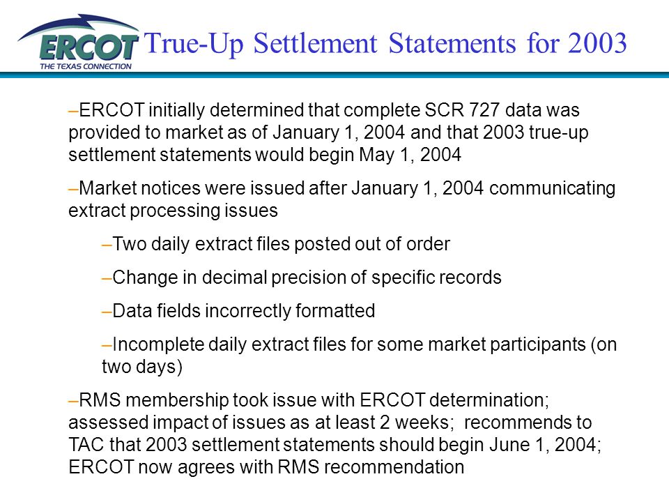 True-Up Settlement Statements for 2003 –ERCOT initially determined that complete SCR 727 data was provided to market as of January 1, 2004 and that 2003 true-up settlement statements would begin May 1, 2004 –Market notices were issued after January 1, 2004 communicating extract processing issues –Two daily extract files posted out of order –Change in decimal precision of specific records –Data fields incorrectly formatted –Incomplete daily extract files for some market participants (on two days) –RMS membership took issue with ERCOT determination; assessed impact of issues as at least 2 weeks; recommends to TAC that 2003 settlement statements should begin June 1, 2004; ERCOT now agrees with RMS recommendation