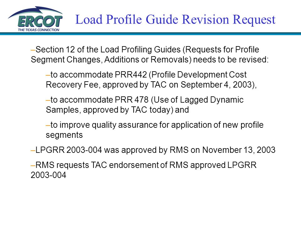 Load Profile Guide Revision Request –Section 12 of the Load Profiling Guides (Requests for Profile Segment Changes, Additions or Removals) needs to be revised: –to accommodate PRR442 (Profile Development Cost Recovery Fee, approved by TAC on September 4, 2003), –to accommodate PRR 478 (Use of Lagged Dynamic Samples, approved by TAC today) and –to improve quality assurance for application of new profile segments –LPGRR was approved by RMS on November 13, 2003 –RMS requests TAC endorsement of RMS approved LPGRR