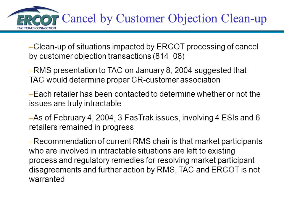 Cancel by Customer Objection Clean-up –Clean-up of situations impacted by ERCOT processing of cancel by customer objection transactions (814_08) –RMS presentation to TAC on January 8, 2004 suggested that TAC would determine proper CR-customer association –Each retailer has been contacted to determine whether or not the issues are truly intractable –As of February 4, 2004, 3 FasTrak issues, involving 4 ESIs and 6 retailers remained in progress –Recommendation of current RMS chair is that market participants who are involved in intractable situations are left to existing process and regulatory remedies for resolving market participant disagreements and further action by RMS, TAC and ERCOT is not warranted