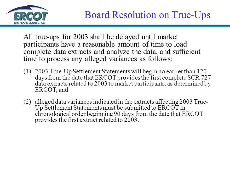 Board Resolution on True-Ups All true-ups for 2003 shall be delayed until market participants have a reasonable amount of time to load complete data extracts and analyze the data, and sufficient time to process any alleged variances as follows: (1)2003 True-Up Settlement Statements will begin no earlier than 120 days from the date that ERCOT provides the first complete SCR 727 data extracts related to 2003 to market participants, as determined by ERCOT, and (2)alleged data variances indicated in the extracts affecting 2003 True- Up Settlement Statements must be submitted to ERCOT in chronological order beginning 90 days from the date that ERCOT provides the first extract related to 2003.
