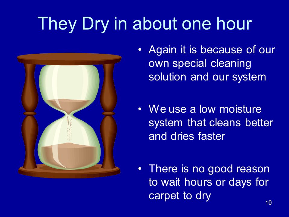 They Dry in about one hour Again it is because of our own special cleaning solution and our system We use a low moisture system that cleans better and dries faster There is no good reason to wait hours or days for carpet to dry 10