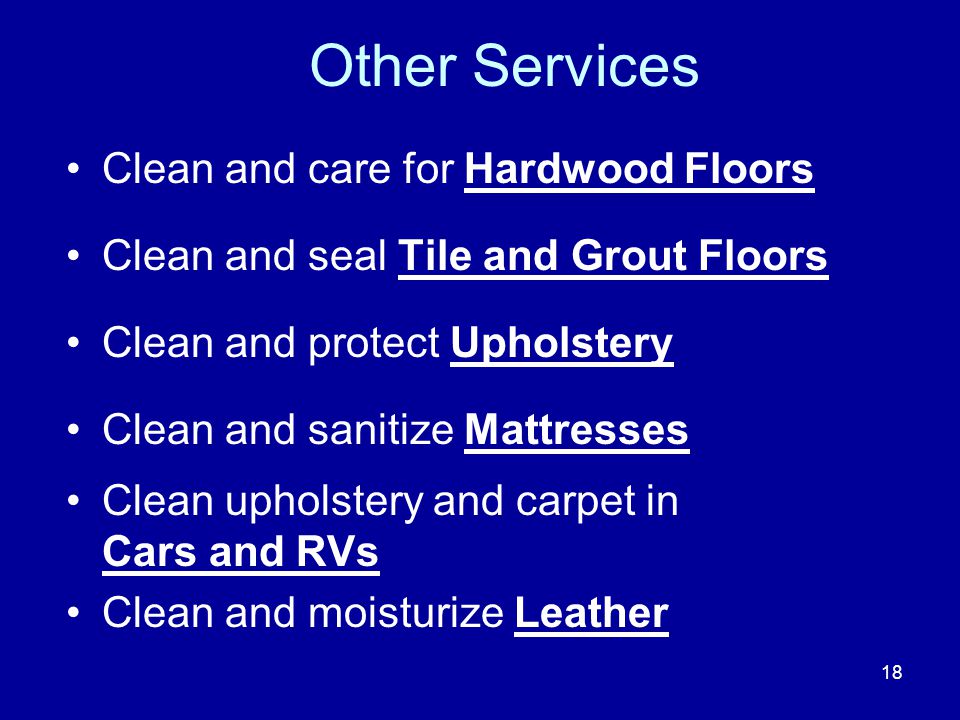 Other Services Clean and care for Hardwood Floors Clean and seal Tile and Grout Floors Clean and protect Upholstery Clean and sanitize Mattresses Clean upholstery and carpet in Cars and RVs Clean and moisturize Leather 18