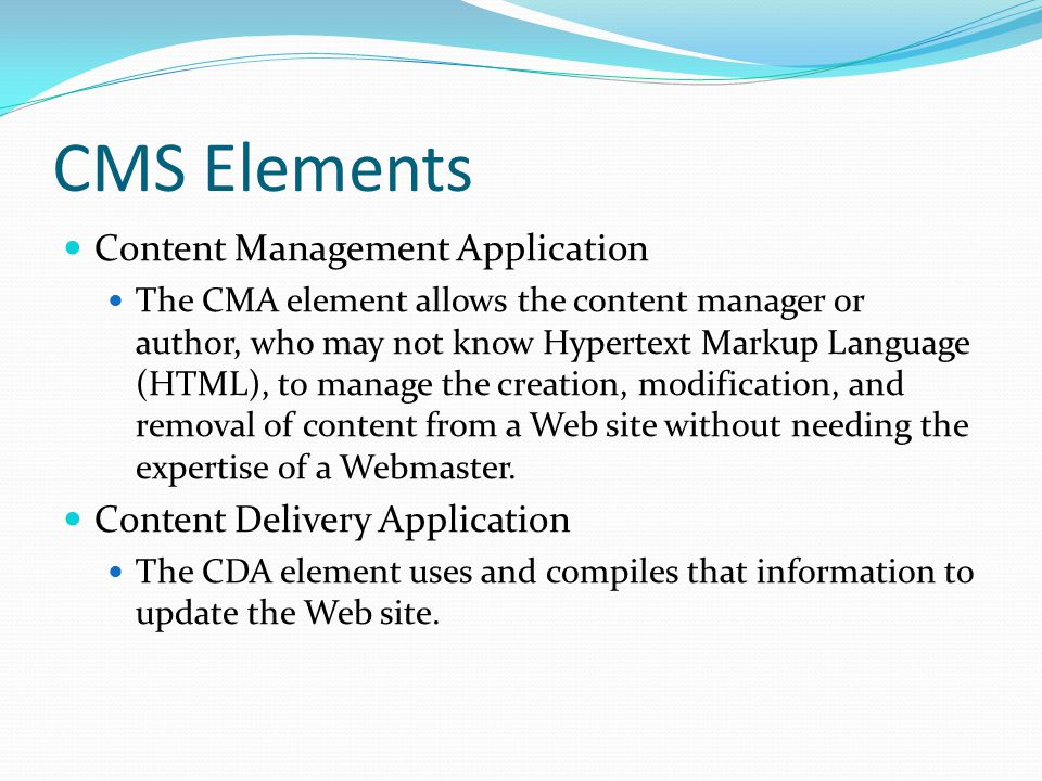 CMS Elements Content Management Application The CMA element allows the content manager or author, who may not know Hypertext Markup Language (HTML), to manage the creation, modification, and removal of content from a Web site without needing the expertise of a Webmaster.