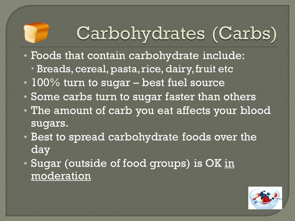 Foods that contain carbohydrate include:  Breads, cereal, pasta, rice, dairy, fruit etc 100% turn to sugar – best fuel source Some carbs turn to sugar faster than others The amount of carb you eat affects your blood sugars.