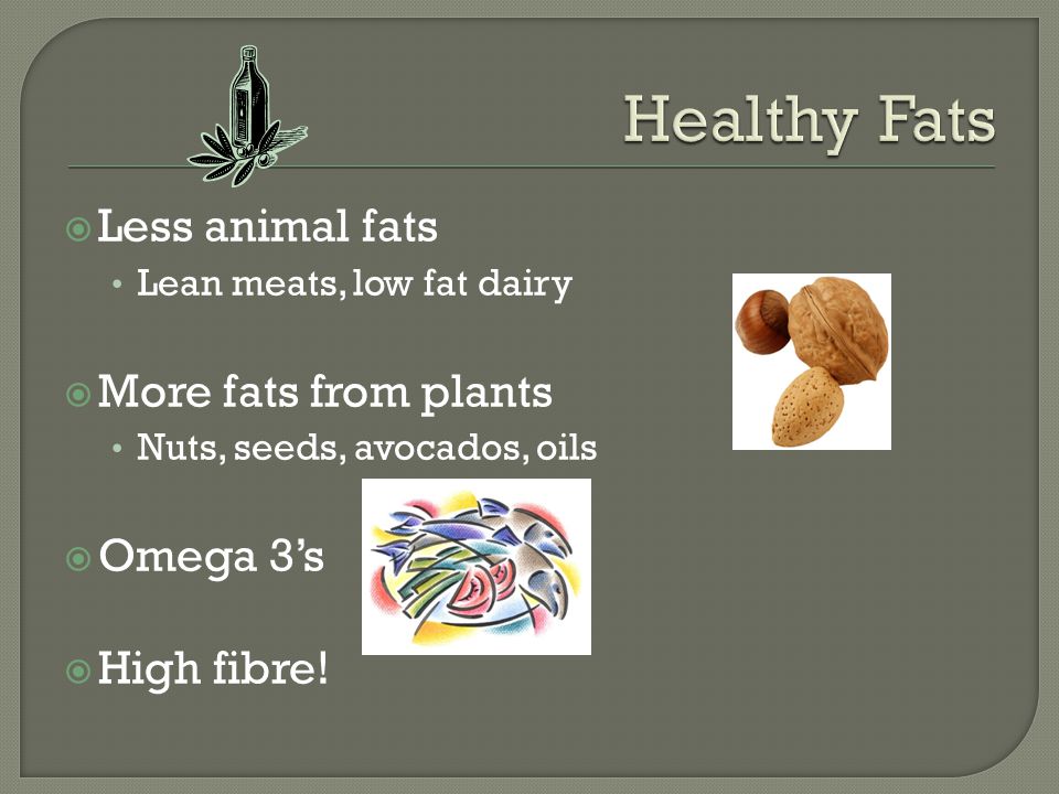  Less animal fats Lean meats, low fat dairy  More fats from plants Nuts, seeds, avocados, oils  Omega 3’s  High fibre!