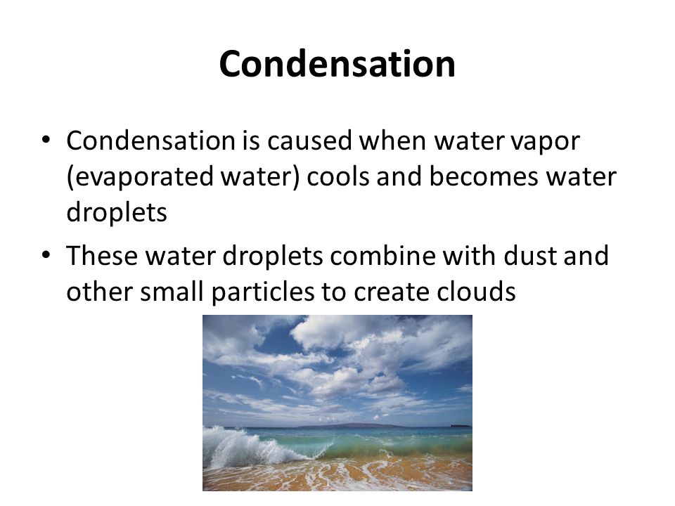 Condensation Condensation is caused when water vapor (evaporated water) cools and becomes water droplets These water droplets combine with dust and other small particles to create clouds